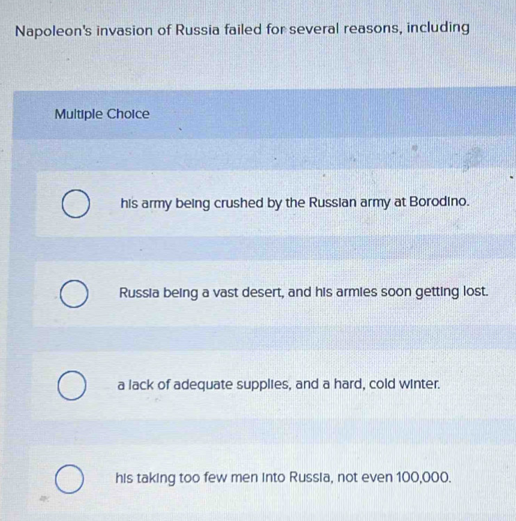 Napoleon's invasion of Russia failed for several reasons, including
Multiple Choice
his army being crushed by the Russian army at Borodino.
Russia being a vast desert, and his armies soon getting lost.
a lack of adequate supplies, and a hard, cold winter.
his taking too few men into Russia, not even 100,000.