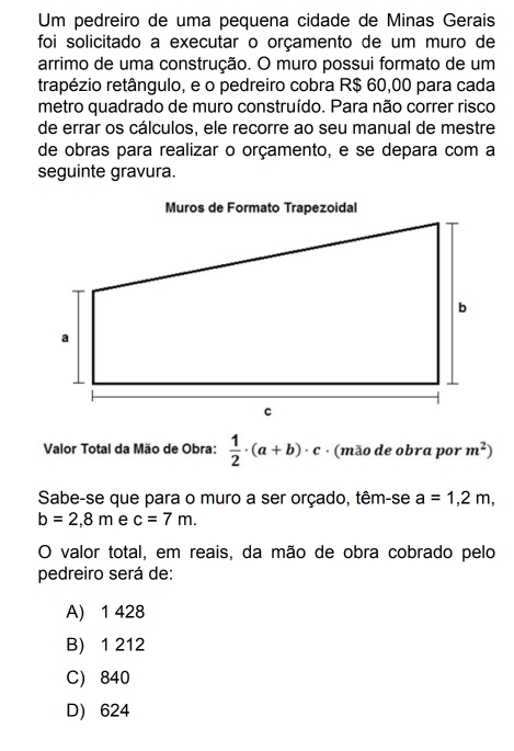 Um pedreiro de uma pequena cidade de Minas Gerais
foi solicitado a executar o orçamento de um muro de
arrimo de uma construção. O muro possui formato de um
trapézio retângulo, e o pedreiro cobra R$ 60,00 para cada
metro quadrado de muro construído. Para não correr risco
de errar os cálculos, ele recorre ao seu manual de mestre
de obras para realizar o orçamento, e se depara com a
seguinte gravura.
Valor Total da Mão de Obra:  1/2 · (a+b)· c · (mão de obra por m^2)
Sabe-se que para o muro a ser orçado, têm-se a=1,2m,
b=2,8m e c=7m. 
O valor total, em reais, da mão de obra cobrado pelo
pedreiro será de:
A) 1 428
B) 1 212
C) 840
D 624