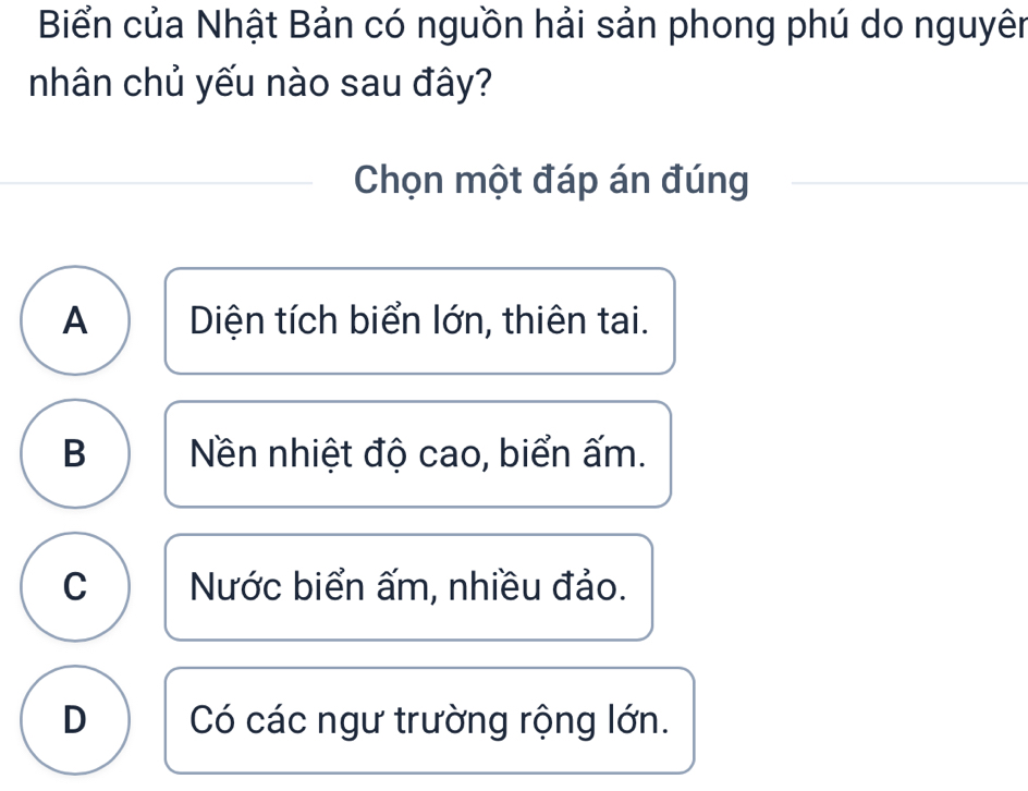 Biển của Nhật Bản có nguồn hải sản phong phú do nguyên
nhân chủ yếu nào sau đây?
Chọn một đáp án đúng
A Diện tích biển lớn, thiên tai.
B Nền nhiệt độ cao, biển ấm.
C Nước biển ấm, nhiều đảo.
D Có các ngư trường rộng lớn.