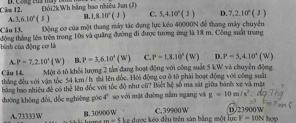 Công của máy bốn
Câu 12. Đổi2kWh bằng bao nhiêu Jun (J)
A. 3, 6.10^6(J)
B. 1, 8.10^6(J) C. 5, 4.10^6(J) D. 7, 2.10^6(J)
Câu 13. Động cơ của một thang máy tác dụng lực kéo 40000N để thang máy chuyển
động thẳng lên trên trong 10s và quãng đường đi được tương ứng là 18 m. Công suất trung
bình của động cơ là
A. P=7,2.10^4(W) B. P=3,6.10^4(W) C. P=1,8.10^4(W) D. P=5,4.10^4(W)
Câu 14. Một ô tô khối lượng 2 tấn đang hoạt động với công suất 5 kW và chuyển động
thẳng đều với vận tốc 54 km /h thì lên dốc. Hỏi động cơ ô tô phải hoạt động với công suất
bằng bao nhiêu đề có thể lên dốc với tốc độ như cũ? Biết hệ số ma sát giữa bánh xe và mặt
đường không đổi, dốc nghiêng góc 4^0 so với mặt đường nằm ngang và g=10m/s^2
A. 73333W B. 30900 W C. 39900W
D. 23900W
l ơn m=5 kg được kéo đều trên sàn bằng một lực F=10Nhop