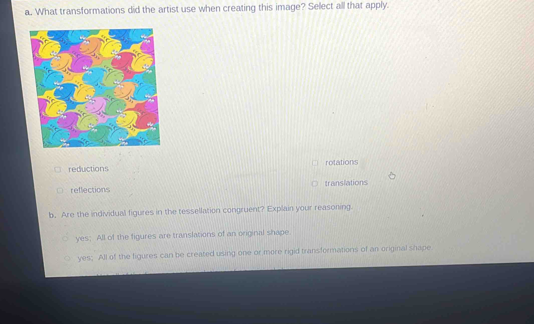 What transformations did the artist use when creating this image? Select all that apply.
rotations
reductions
reflections translations
b. Are the individual figures in the tessellation congruent? Explain your reasoning.
yes; All of the figures are translations of an original shape.
yes; All of the figures can be created using one or more rigid transformations of an original shape