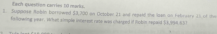 Each question carries 10 marks. 
1. Suppose Robin borrowed $3,700 on October 21 and repaid the loan on February 21 of the 
following year. What simple interest rate was charged if Robin repaid $3,994.63?