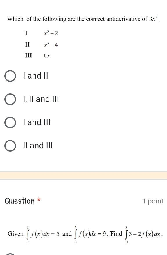 Which of the following are the correct antiderivative of 3x^2.
I x^3+2
II x^3-4
III 6x
I and II
I, II and III
I and III
II and III
Question * 1 point
Given ∈tlimits _(-1)^3f(x)dx=5 and ∈tlimits _3^8f(x)dx=9. Find ∈tlimits _(-1)^83-2f(x)dx.