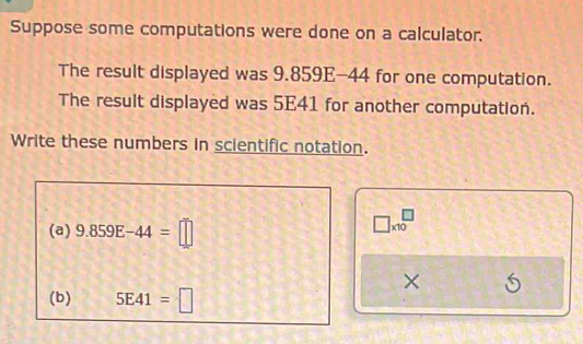 Suppose some computations were done on a calculator. 
The result displayed was 9.859E-44 for one computation. 
The result displayed was 5E41 for another computation. 
Write these numbers in scientific notation. 
(a) 9.859E-44=□
□ * 10^(□)
× 5
(b) 5E41=□