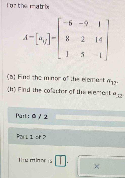 For the matrix
(a) Find the minor of the element a_32.
(b) Find the cofactor of the element a_32.
Part: 0 / 2
Part 1 of 2
The minor is . ×