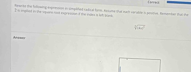 Correct 
Rewrite the following expression in simplified radical form. Assume that each variable is positive. Remember that the
2 is implied in the square root expression if the index is left blank.
sqrt[3]((4x)^5)
Answer