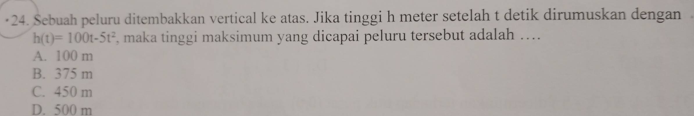 Sebuah peluru ditembakkan vertical ke atas. Jika tinggi h meter setelah t detik dirumuskan dengan
h(t)=100t-5t^2 , maka tinggi maksimum yang dicapai peluru tersebut adalah ....
A. 100 m
B. 375 m
C. 450 m
D. 500 m