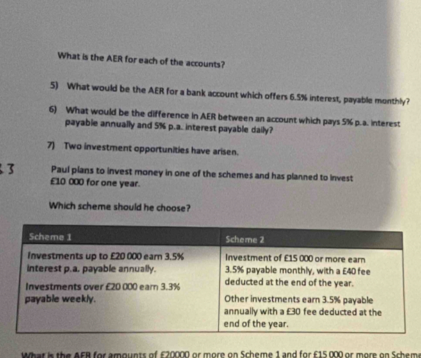 What is the AER for each of the accounts? 
5) What would be the AER for a bank account which offers 6.5% interest, payable monthly? 
6) What would be the difference in AER between an account which pays 5% p.a. interest 
payable annually and 5% p.a. interest payable daily? 
7) Two investment opportunities have arisen. 
Paul plans to invest money in one of the schemes and has planned to invest
£10 000 for one year. 
Which scheme should he choose? 
What is the AFB for amounts of £20000 or more on Scheme 1 and for £15 000 or more on Scheme