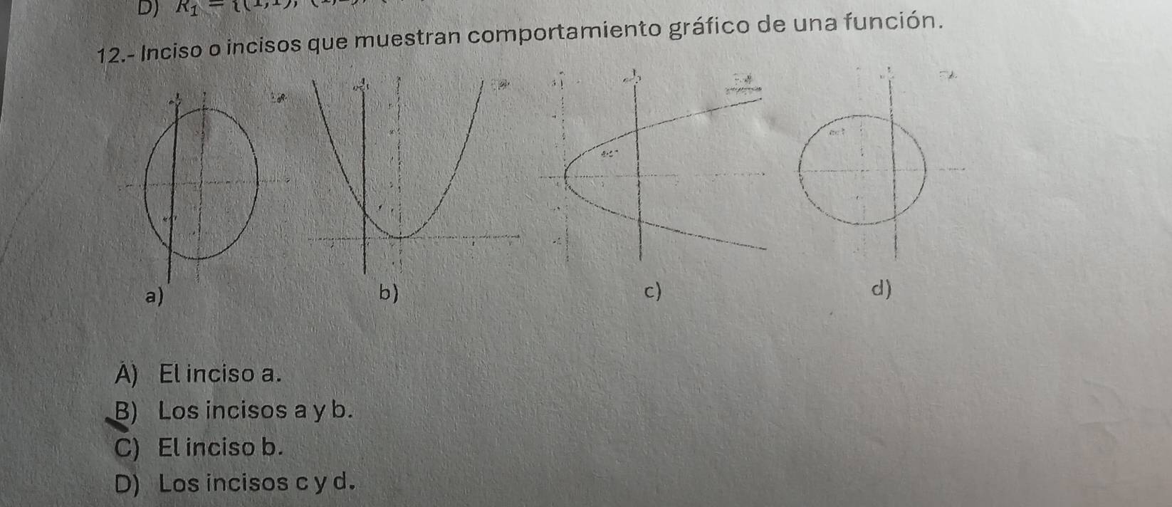 R_1= (1,1), 
12.- Inciso o incisos que muestran comportamiento gráfico de una función.
b)
c)
d)
A) El inciso a.
B) Los incisos a y b.
C) El inciso b.
D) Los incisos c y d.