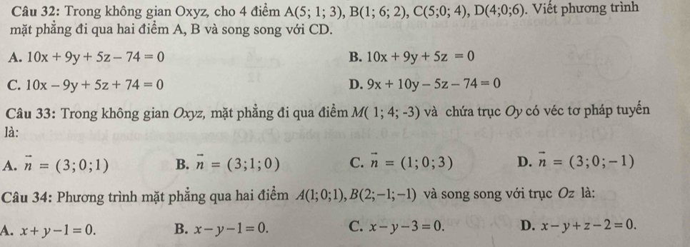 Trong không gian Oxyz, cho 4 điểm A(5;1;3), B(1;6;2), C(5;0;4), D(4;0;6). Viết phương trình
mặt phẳng đi qua hai điểm A, B và song song với CD.
A. 10x+9y+5z-74=0 B. 10x+9y+5z=0
C. 10x-9y+5z+74=0 D. 9x+10y-5z-74=0
Câu 33: Trong không gian Oxyz, mặt phẳng đi qua điểm M(1;4;-3) và chứa trục Oy có véc tơ pháp tuyến
là:
A. vector n=(3;0;1) B. vector n=(3;1;0) C. vector n=(1;0;3) D. vector n=(3;0;-1)
Câu 34: Phương trình mặt phẳng qua hai điểm A(1;0;1), B(2;-1;-1) và song song với trục Oz là:
A. x+y-1=0. B. x-y-1=0. C. x-y-3=0. D. x-y+z-2=0.