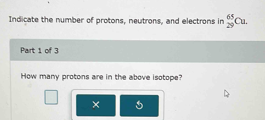 Indicate the number of protons, neutrons, and electrons in _(29)^(65)Cu. 
Part 1 of 3 
How many protons are in the above isotope? 
×