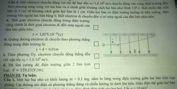 Một electron chuyển động với tốc độ ban đầu v_0=1,6.10^6m/s chuyển động vào vùng điện trường đều 
theo phương song song với hai bản và ở chính giữa khoảng cách hai bản như Hình 13P.1. Biết chiều đài mỗi 
bản là 3 cm và khoảng cách giữa hai bản là 1 cm. Giữa hai bản có điện trường hướng từ trên xuống, điện 
trường bên ngoài hai bản bằng 0. Biết electron di chuyển đến vị trí mép ngoài của tắm bản phía trên. 
a. Thời gian electron chuyển động trong điện trường 
cũng chính là thời gian electron đi đến mép ngoài của 
tấm bản phía trên:
t=1,875.10^(-8)(s)
b. Quãng đường electron di chuyển theo phương thẳng 
đứng trong điện trường là:
y=d=0,01m
overline E
c. Theo phương Oy, electron chuyển động thẳng đều □ 
với vận tốc v_0=1,6.10^6m/s. 
đ. Độ lớn cường độ điện trường giữa 2 bản k im □ 
loại: E=159,25(V/m)
PHẢN III. Tự luận. 
Câu 1. Một hạt bụi nhỏ có khổi lượng m=0,1mg , nằm lơ lừng trong điện trường giữa hai bản kim loại 
phẳng. Các đường sức điện có phương thẳng đứng và chiều hướng từ dưới lên trên. Hiệu điện thế giữa hai bản 
L ü n hạt hui Lấ i a=10m/s^2