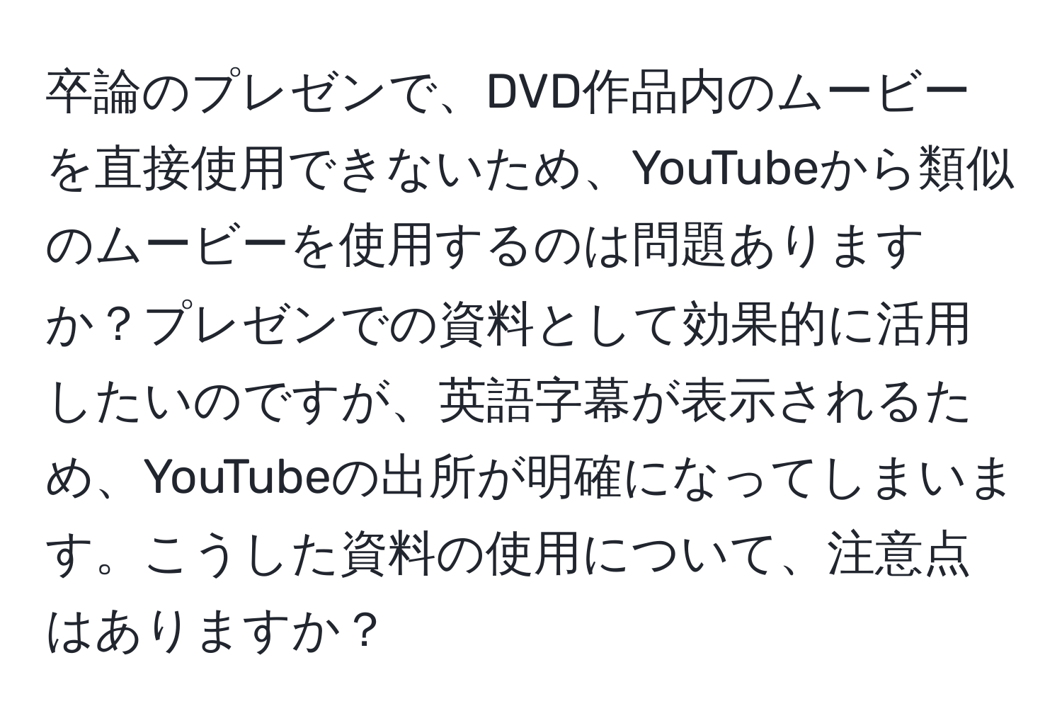 卒論のプレゼンで、DVD作品内のムービーを直接使用できないため、YouTubeから類似のムービーを使用するのは問題ありますか？プレゼンでの資料として効果的に活用したいのですが、英語字幕が表示されるため、YouTubeの出所が明確になってしまいます。こうした資料の使用について、注意点はありますか？