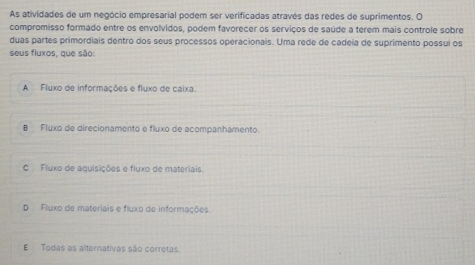 As atividades de um negócio empresarial podem ser verificadas através das redes de suprimentos. O
compromisso formado entre os envolvidos, podem favorecer os serviços de saúde a terem mais controle sobre
duas partes primordiais dentro dos seus processos operacionais. Uma rede de cadeia de suprimento possui os
seus fluxos, que são:
A Fluxo de informações e fluxo de caixa.
B Fluxo de direcionamento e fluxo de acompanhamento.
C Fluxo de aquisições e fluxo de materiais.
D Fluxo de materiais e fluxo de informações.
E Todas as alternativas são corretas.