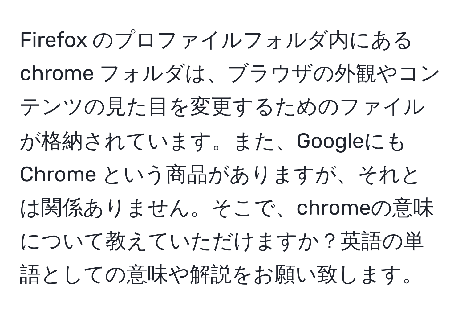 Firefox のプロファイルフォルダ内にある chrome フォルダは、ブラウザの外観やコンテンツの見た目を変更するためのファイルが格納されています。また、Googleにも Chrome という商品がありますが、それとは関係ありません。そこで、chromeの意味について教えていただけますか？英語の単語としての意味や解説をお願い致します。