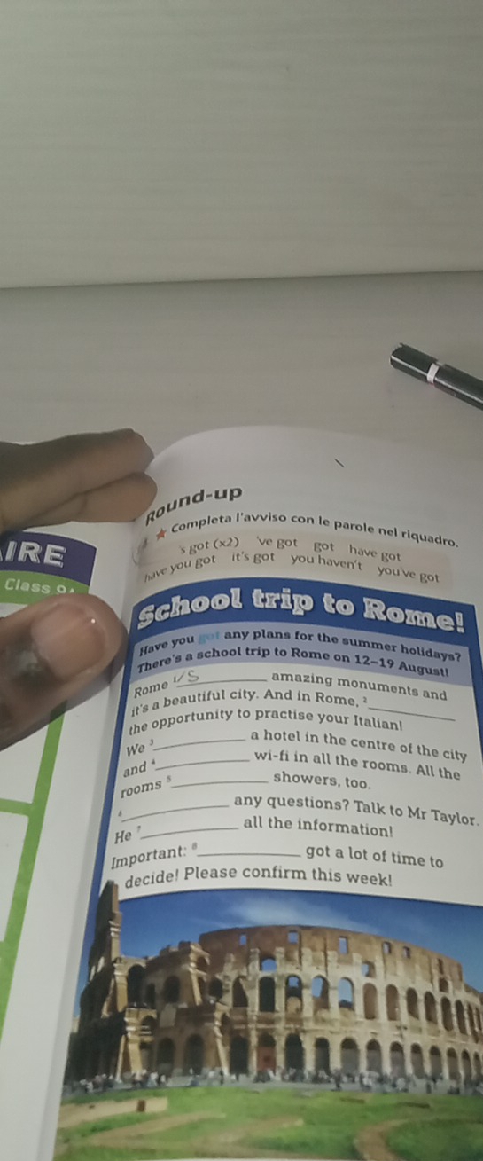 Rou n d - up 
★ Completa l'avviso con le parole nel riquadro 
s got (x2) 've got got have got 
IRE have you got it's got you haven't you've got 
Class o School trip to Rome! 
Have you got any plans for the summer holidays? 
There's a school trip to Rome on 12-19 August 
_amazing monuments and 
Rome 
it's a beautiful city. And in Rome, _ 
the opportunity to practise your Italian! 
_a hotel in the centre of the city 
We 
_wi-fi in all the rooms. All the 
and 
showers, too. 
rooms_ 
_any questions? Talk to Mr Taylor. 
He ' 
_all the information! 
Important: _got a lot of time to 
decide! Please confirm this week!