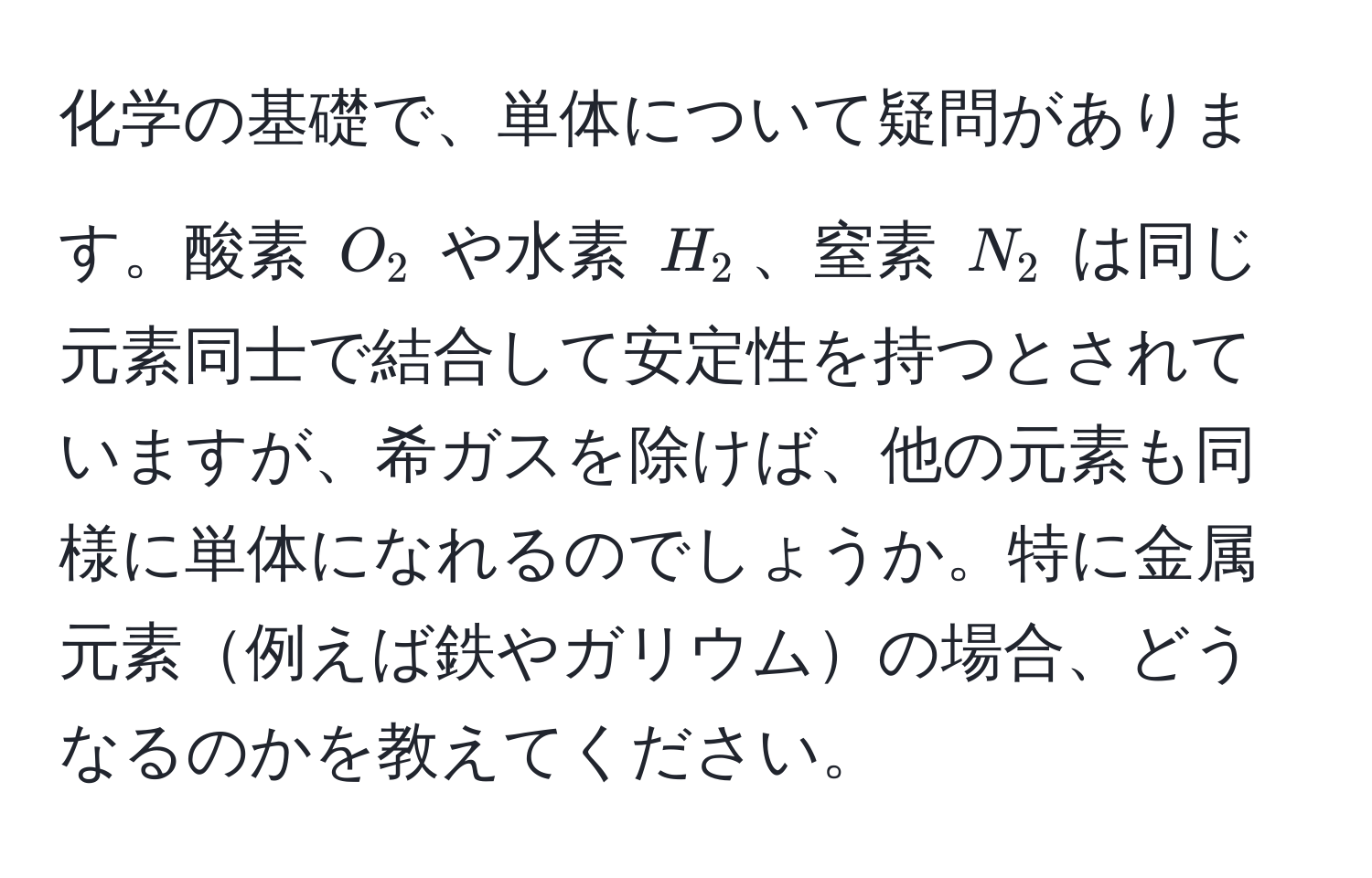 化学の基礎で、単体について疑問があります。酸素 $O_2$ や水素 $H_2$、窒素 $N_2$ は同じ元素同士で結合して安定性を持つとされていますが、希ガスを除けば、他の元素も同様に単体になれるのでしょうか。特に金属元素例えば鉄やガリウムの場合、どうなるのかを教えてください。