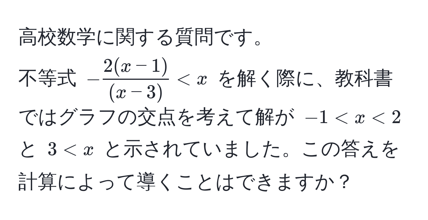 高校数学に関する質問です。  
不等式 (- (2(x-1))/(x-3)  < x) を解く際に、教科書ではグラフの交点を考えて解が (-1 < x < 2) と (3 < x) と示されていました。この答えを計算によって導くことはできますか？