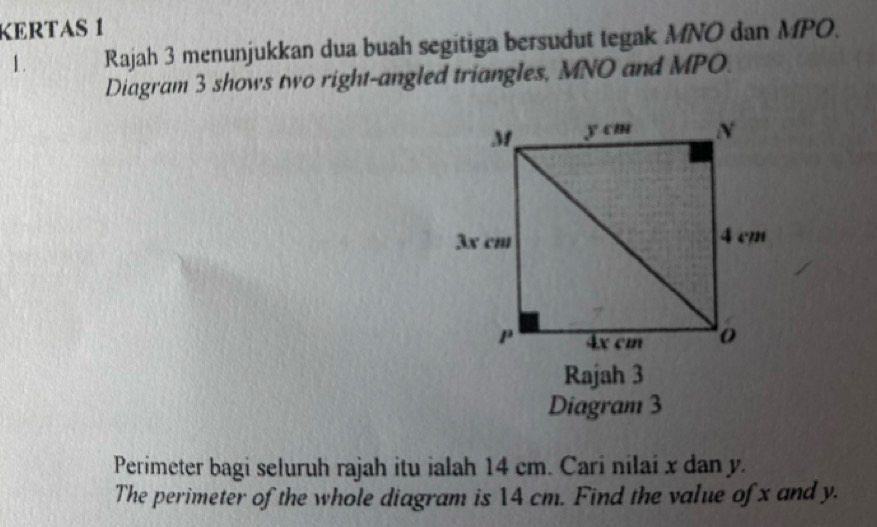 KERTAS 1 
1. Rajah 3 menunjukkan dua buah segitiga bersudut tegak MNO dan MPO. 
Diagram 3 shows two right-angled triangles, MNO and MPO. 
Rajah 3 
Diagram 3 
Perimeter bagi seluruh rajah itu ialah 14 cm. Cari nilai x dan y. 
The perimeter of the whole diagram is 14 cm. Find the value of x and y.