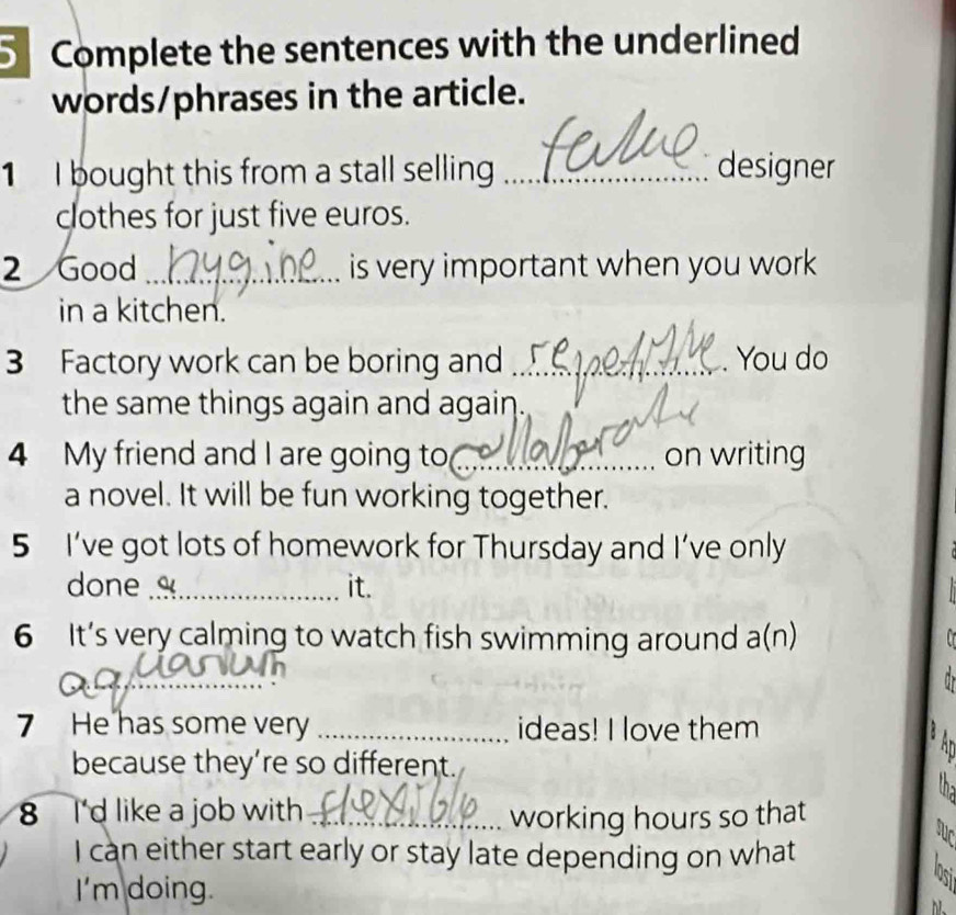 Complete the sentences with the underlined 
words/phrases in the article. 
1 I bought this from a stall selling _designer 
clothes for just five euros. 
2 Good _is very important when you work . 
in a kitchen. 
3 Factory work can be boring and _You do 
the same things again and again . 
4 My friend and I are going to_ on writing 
a novel. It will be fun working together. 
5 I’ve got lots of homework for Thursday and I’ve only 
done _it. 
6 It’s very calming to watch fish swimming around a(n) 
_ 
7 He has some very _ideas! I love them 
because they’re so different. 
8 I'd like a job with _working hours so that 
I can either start early or stay late depending on what 
I'm doing.