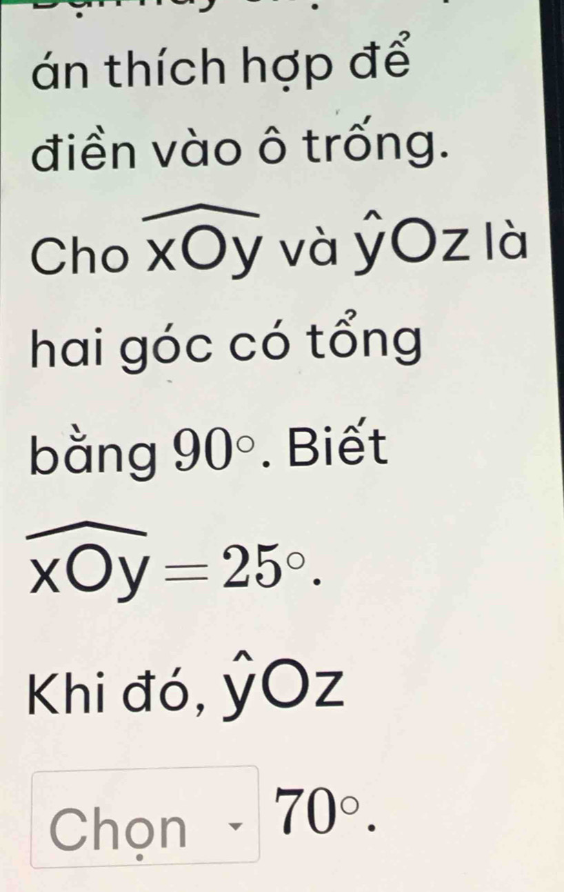 án thích hợp để 
điền vào ô trống. 
Cho xOy và ỷOz là 
hai góc có tổng 
bằng 90°. Biết
widehat xOy=25°. 
Khi đó, ỷOz 
Chọn 70°.