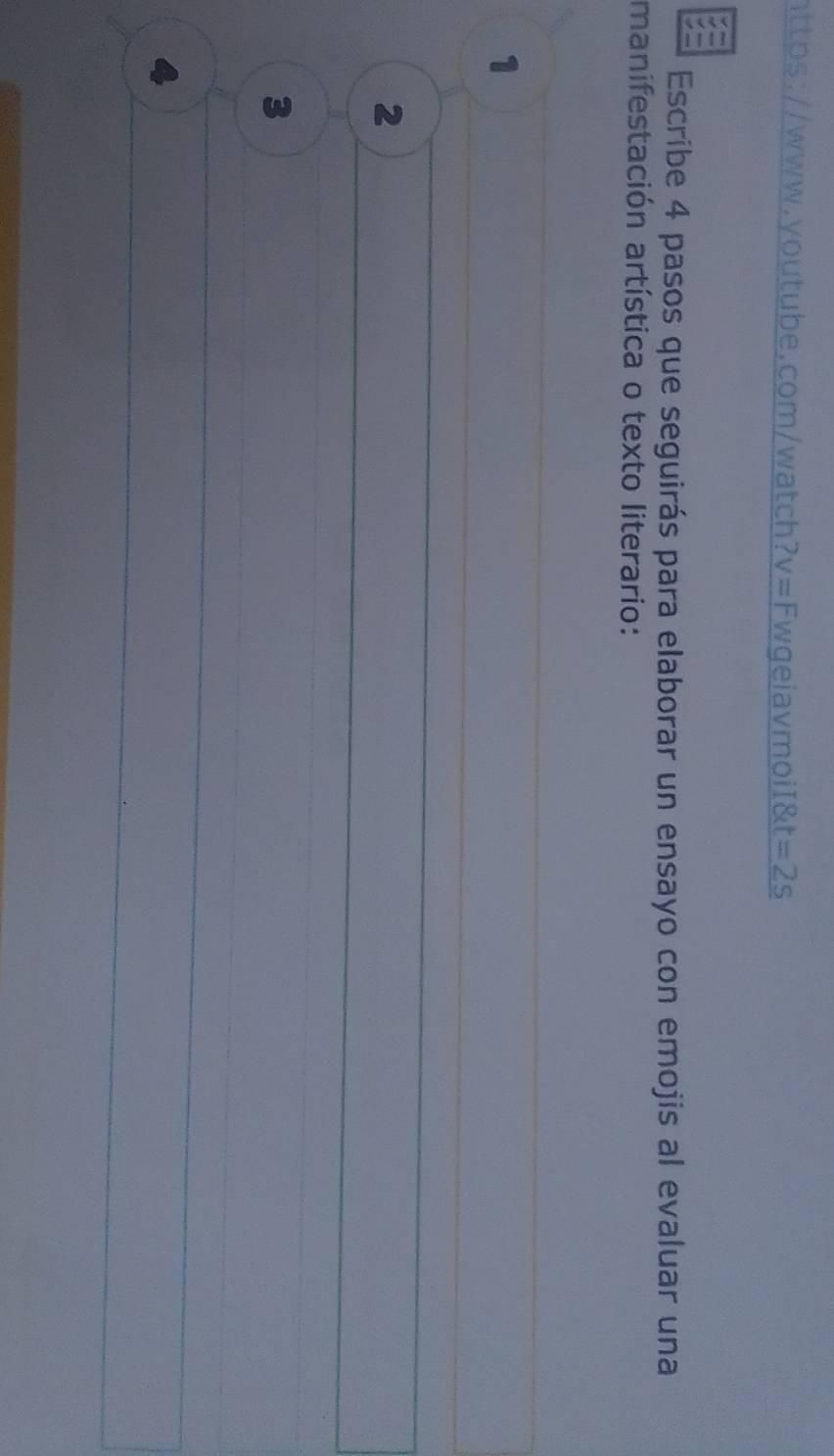 httbs://www.youtube.com/watch? v= FwgeiavmoiI&t =2s 
Escribe 4 pasos que seguirás para elaborar un ensayo con emojis al evaluar una 
manifestación artística o texto literario: 
1 
2 
3