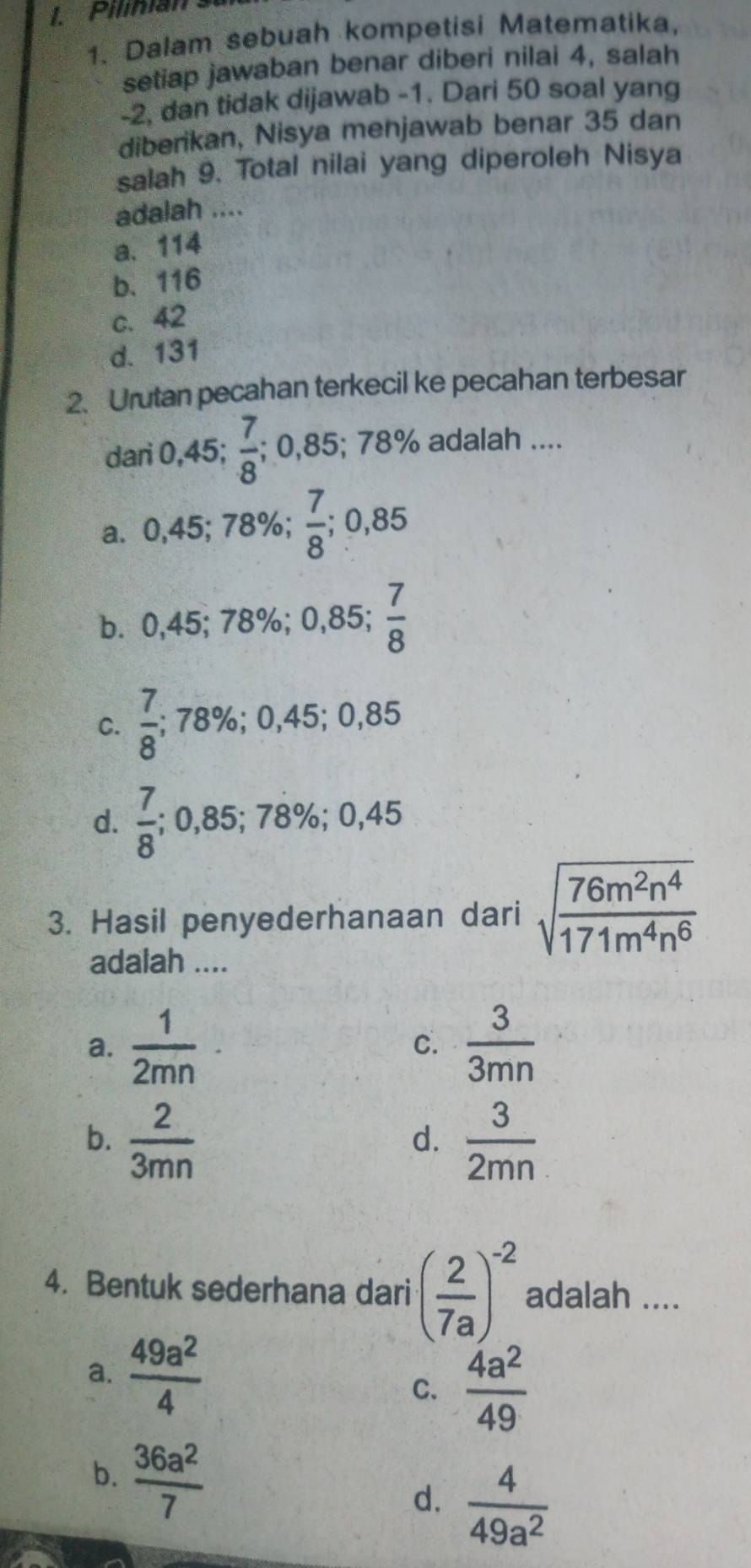 Pilinian su
1. Dalam sebuah kompetisi Matematika,
setiap jawaban benar diberi nilai 4, salah
-2, dan tidak dijawab -1. Dari 50 soal yang
diberikan, Nisya menjawab benar 35 dan
salah 9. Total nilai yang diperoleh Nisya
adalah ....
a. 114
b. 116
c. 42
d. 131
2.Urutan pecahan terkecil ke pecahan terbesar
dari 0,45;  7/8 ; 0,85; 78% adalah ....
a. 0,45; 78%;  7/8 ; 0,85
b. 0,45; 78%; 0,85;  7/8 
C.  7/8 ; 78%; 0,45; 0,85
d.  7/8 ; 0,85; 78%; 0,45
3. Hasil penyederhanaan dari sqrt(frac 76m^2n^4)171m^4n^6
adalah ....
a.  1/2mn   3/3mn 
C.
b.  2/3mn   3/2mn 
d.
4. Bentuk sederhana dari ( 2/7a )^-2 adalah ....
a.  49a^2/4 
C.  4a^2/49 
b.  36a^2/7 
d.  4/49a^2 