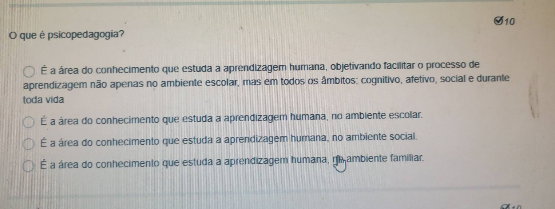 que épsicopedagogia?
É a área do conhecimento que estuda a aprendizagem humana, objetivando facilitar o processo de
aprendizagem não apenas no ambiente escolar, mas em todos os âmbitos: cognitivo, afetivo, social e durante
toda vida
É a área do conhecimento que estuda a aprendizagem humana, no ambiente escolar.
É a área do conhecimento que estuda a aprendizagem humana, no ambiente social.
É a área do conhecimento que estuda a aprendizagem humana, nh ambiente familiar.