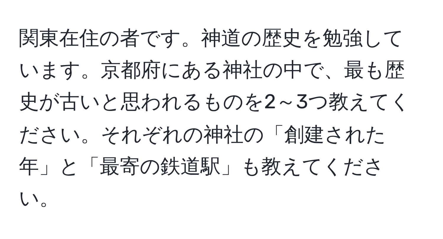 関東在住の者です。神道の歴史を勉強しています。京都府にある神社の中で、最も歴史が古いと思われるものを2～3つ教えてください。それぞれの神社の「創建された年」と「最寄の鉄道駅」も教えてください。