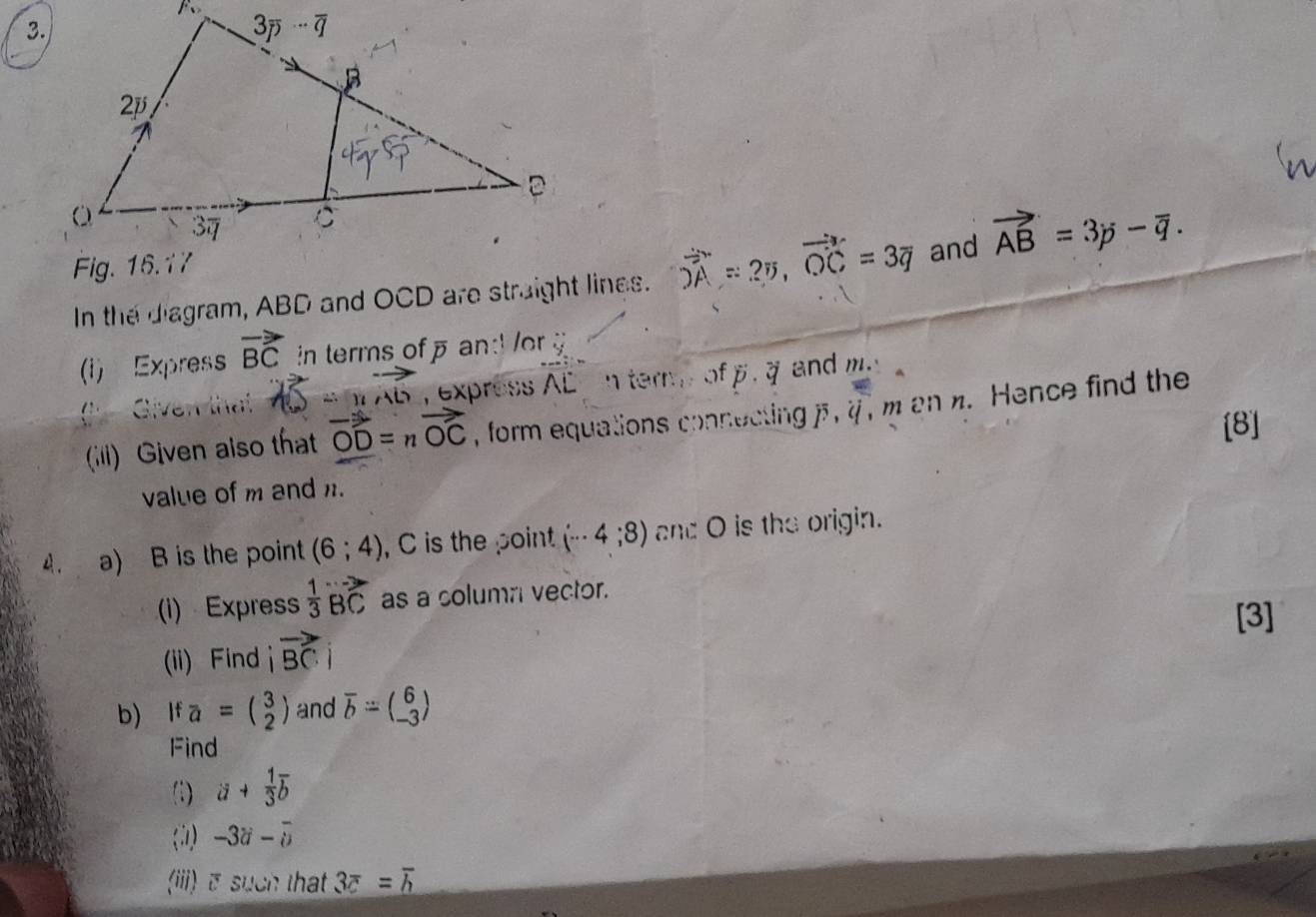 In the diagram, ABD and OCD are straight lines. vector OA=25,vector OC=3vector q and vector AB=3p-overline q.
(i) Express vector BC in terms of  and r u_!  Given that , express overline AL n tern of p, a and m.
(ili) Given also that vector OD=nvector OC , form equations connecting i,i , m an n. Hence find the
[8]
value of m and n.
4. a) B is the point (6;4) , C is the point (·s 4;8) and O is the origin.
(i) Express  1/3 vector BC as a column vector.
[3]
(ii) Find vector BC
b) If a=beginpmatrix 3 2endpmatrix and overline b=beginpmatrix 6 -3endpmatrix
Find
(1) a+ 1/3 overline b
(1) -3i-overline i-overline u
(iii) σ such that 3overline c=overline h