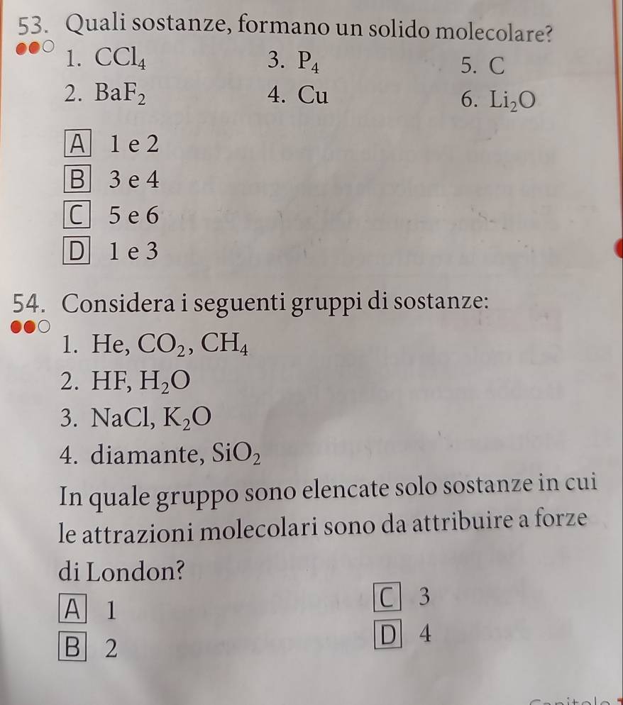 Quali sostanze, formano un solido molecolare?
1. CCl_4 3. P_4 5. C
2. BaF_2 4. Cu 6. Li_2O
A 1 e 2
B 3 e 4
C 5 e 6
D 1 e3
54. Considera i seguenti gruppi di sostanze:
1. He, CO_2, CH_4
2. HF, H_2O
3. NaCl, K_2O
4. diamante, SiO_2
In quale gruppo sono elencate solo sostanze in cui
le attrazioni molecolari sono da attribuire a forze
di London?
A 1
C 3
B 2
D 4