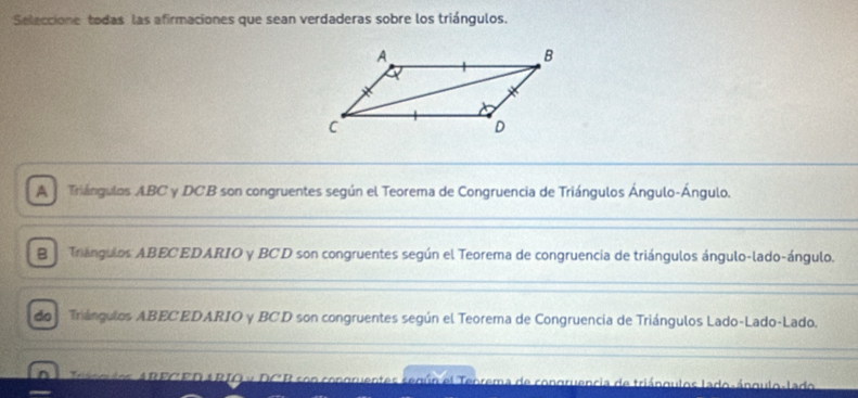 Seleccione todas las afirmaciones que sean verdaderas sobre los triángulos.
A j Triángulos ABC y DCB son congruentes según el Teorema de Congruencia de Triángulos Ángulo-Ángulo.
B Triángulos ABECEDARIO y BCD son congruentes según el Teorema de congruencia de triángulos ángulo-lado-ángulo.
do Triángulos ABECEDARIO y BCD son congruentes según el Teorema de Congruencia de Triángulos Lado-Lado-Lado.
agulos ARECED ARIO y DCB son congruentes según el Teorema de congruencia de triángulos lado-ángulo-lado