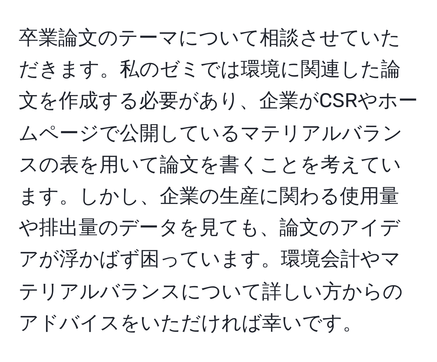 卒業論文のテーマについて相談させていただきます。私のゼミでは環境に関連した論文を作成する必要があり、企業がCSRやホームページで公開しているマテリアルバランスの表を用いて論文を書くことを考えています。しかし、企業の生産に関わる使用量や排出量のデータを見ても、論文のアイデアが浮かばず困っています。環境会計やマテリアルバランスについて詳しい方からのアドバイスをいただければ幸いです。