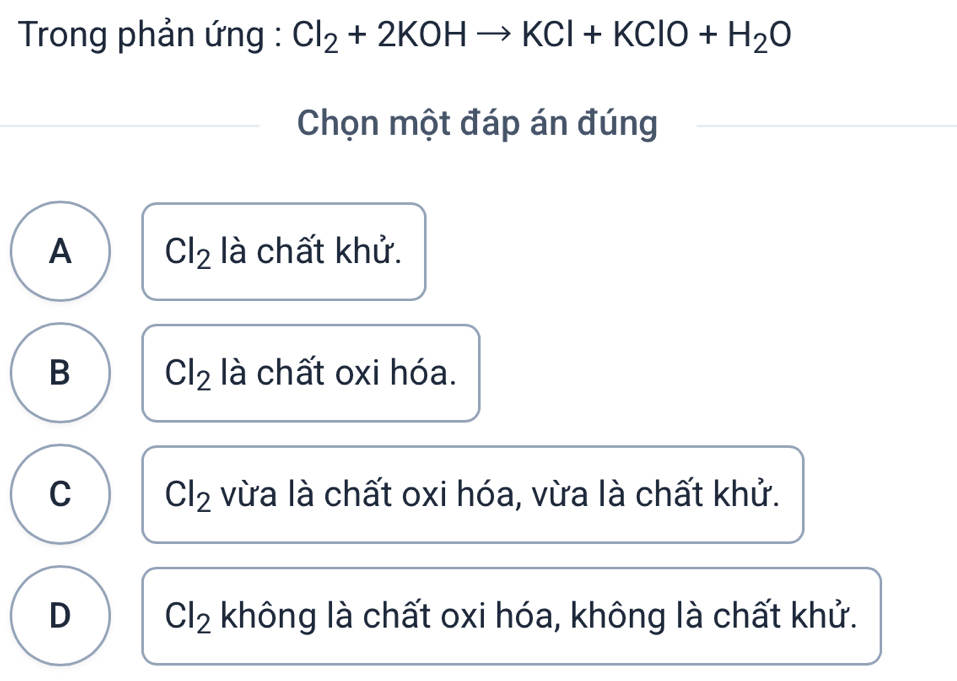 Trong phản ứng : Cl_2+2KOHto KCl+KClO+H_2O
Chọn một đáp án đúng
A Cl_2 là chất khử.
B Cl_2 là chất oxi hóa.
C Cl_2 vừa là chất oxi hóa, vừa là chất khử.
D Cl_2 không là chất oxi hóa, không là chất khử.