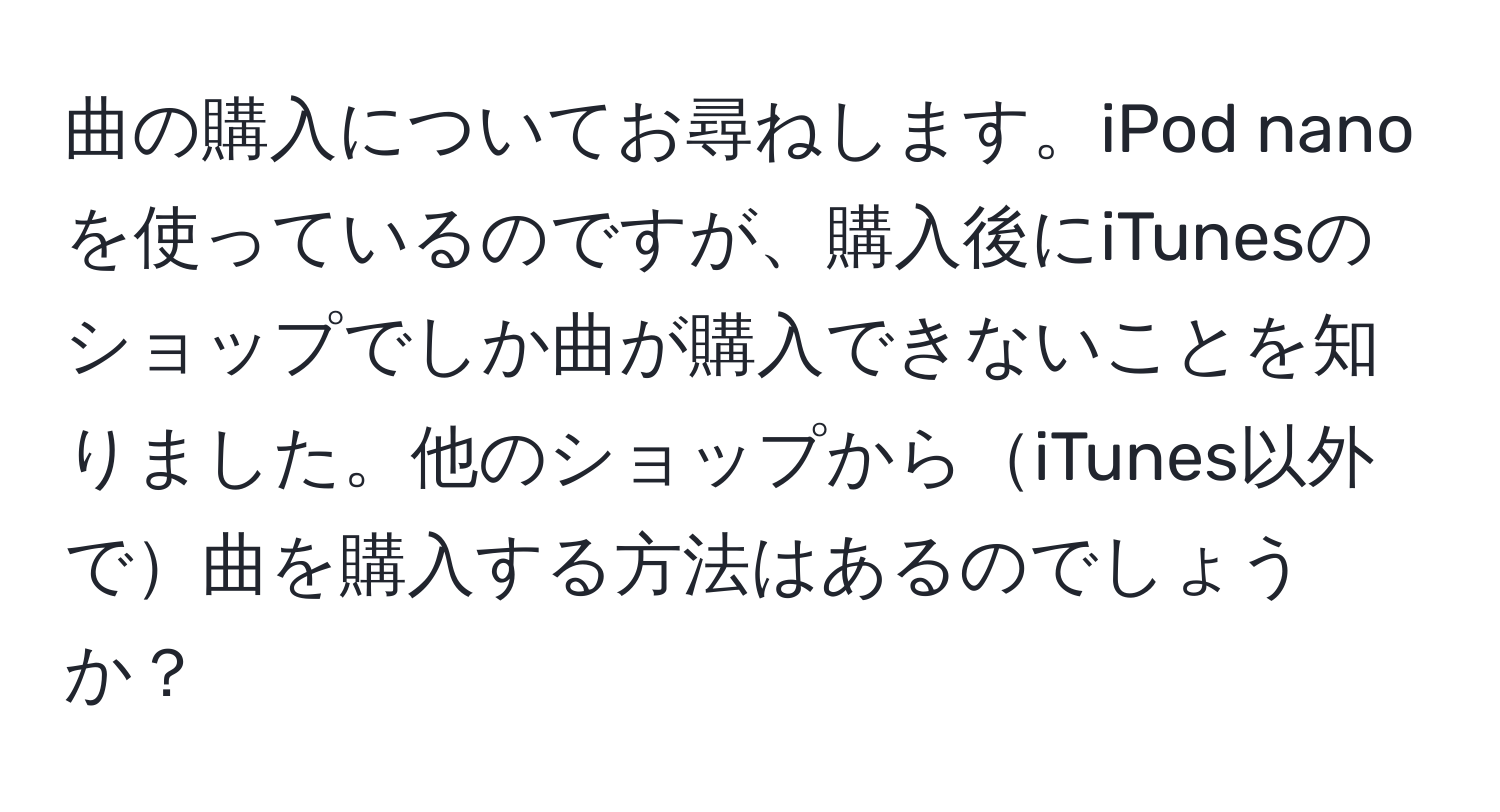 曲の購入についてお尋ねします。iPod nanoを使っているのですが、購入後にiTunesのショップでしか曲が購入できないことを知りました。他のショップからiTunes以外で曲を購入する方法はあるのでしょうか？