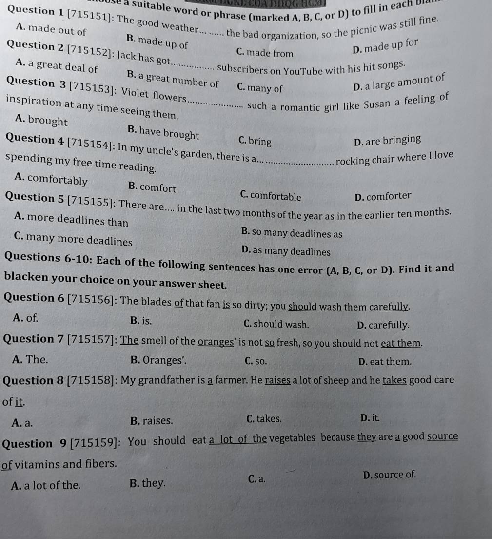 le word pra e m ar ed l 
Question 1 [715151]: The good weather... ...... the bad organization, so the picnic was still fine.
A. made out of B. made up of
Question 2 [715152]: Jack has got
C. made from
D. made up for
subscribers on YouTube with his hit songs.
A. a great deal of B. a great number of C. many of
D. a large amount of
Question 3 [715153]: Violet flowers
such a romantic girl like Susan a feeling of
inspiration at any time seeing them._
A. brought B. have brought C. bring
D. are bringing
Question 4 [715154]: In my uncle's garden, there is a_
rocking chair where I love
spending my free time reading.
A. comfortably B. comfort C. comfortable
D. comforter
Question 5 [715155]: There are.... in the last two months of the year as in the earlier ten months.
A. more deadlines than
B. so many deadlines as
C. many more deadlines D. as many deadlines
Questions 6-10: Each of the following sentences has one error (A, B, C, or D). Find it and
blacken your choice on your answer sheet.
Question 6 [715156]: The blades of that fan is so dirty; you should wash them carefully.
A. of. B. is. C. should wash. D. carefully.
Question 7 [715157]: The smell of the oranges' is not so fresh, so you should not eat them.
A. The. B. Oranges’. C. so. D. eat them.
Question 8 [715158]: My grandfather is a farmer. He raises a lot of sheep and he takes good care
of it.
C. takes.
A. a. B. raises. D. it.
Question 9 [715159]: You should eat a lot of the vegetables because they are a good source
of vitamins and fibers.
C. a. D. source of.
A. a lot of the. B. they.