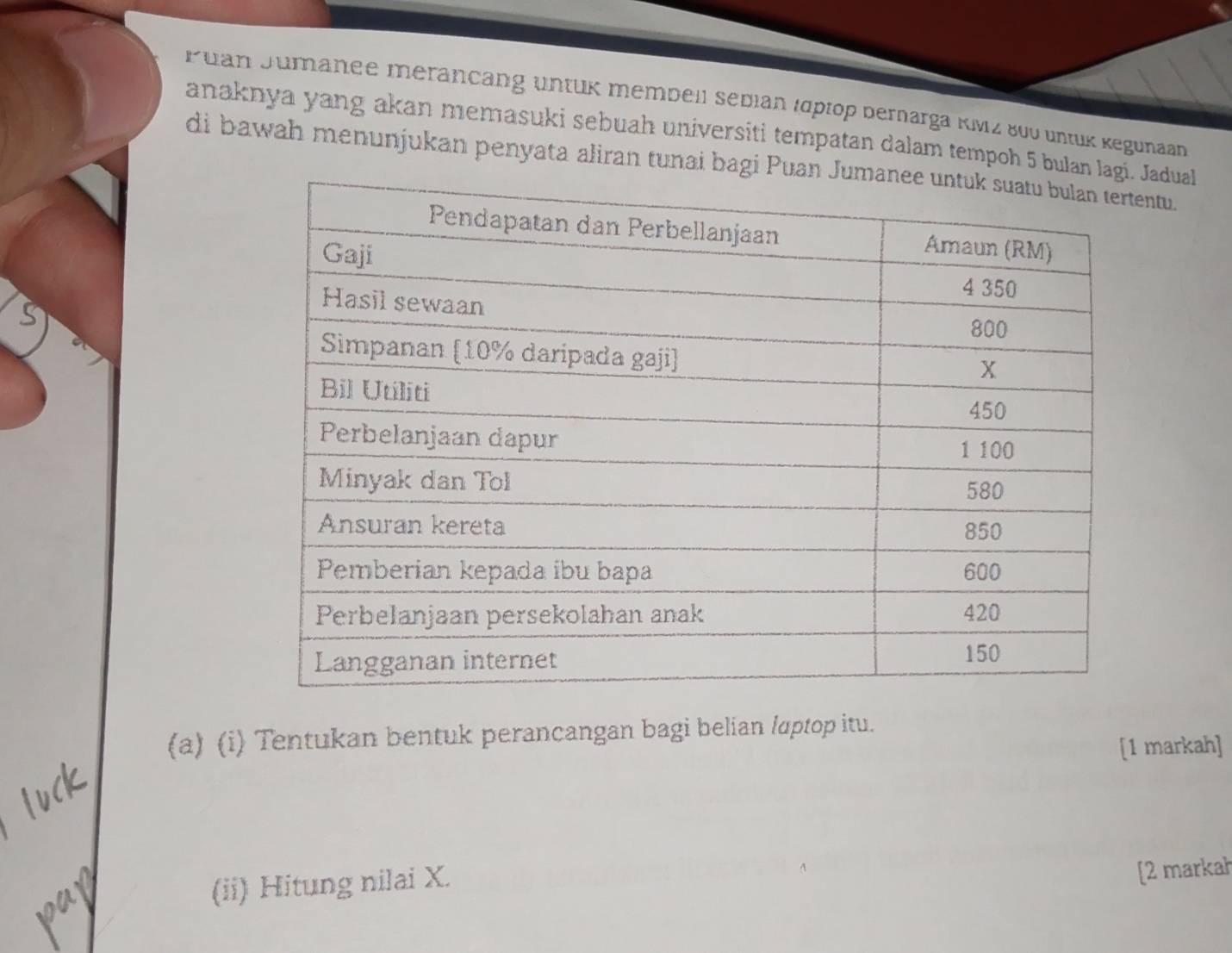 Puan Jumänee merancang üntük membell sedian Idptop bernarga KMz 800 untük Kegunaan 
anaknya yang akan memasuki sebuah universiti tempatan dalam tempoh 5 bulan Jadual 
di bawah menunjukan penyata aliran tunai bagi Puntu. 
(a) (i) Tentukan bentuk perancangan bagi belian /aptop itu. 
[1 markah] 
(ii) Hitung nilai X. 
[2 markah