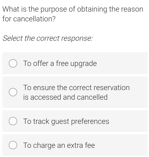 What is the purpose of obtaining the reason
for cancellation?
Select the correct response:
To offer a free upgrade
To ensure the correct reservation
is accessed and cancelled
To track guest preferences
To charge an extra fee