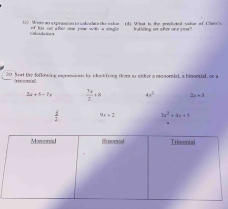 Write an expression to calculate the value (d) What is the predicted value of Chris's
of his set after one year with a single 
calculation. building set after one year?
20. Sort the following expressions by identifying them as either a monomial, a binomial, or a
trinomial.
2a+5-7x  7x/2 +8 4x^2 2x+3
9x+2 3x^2+4x+5