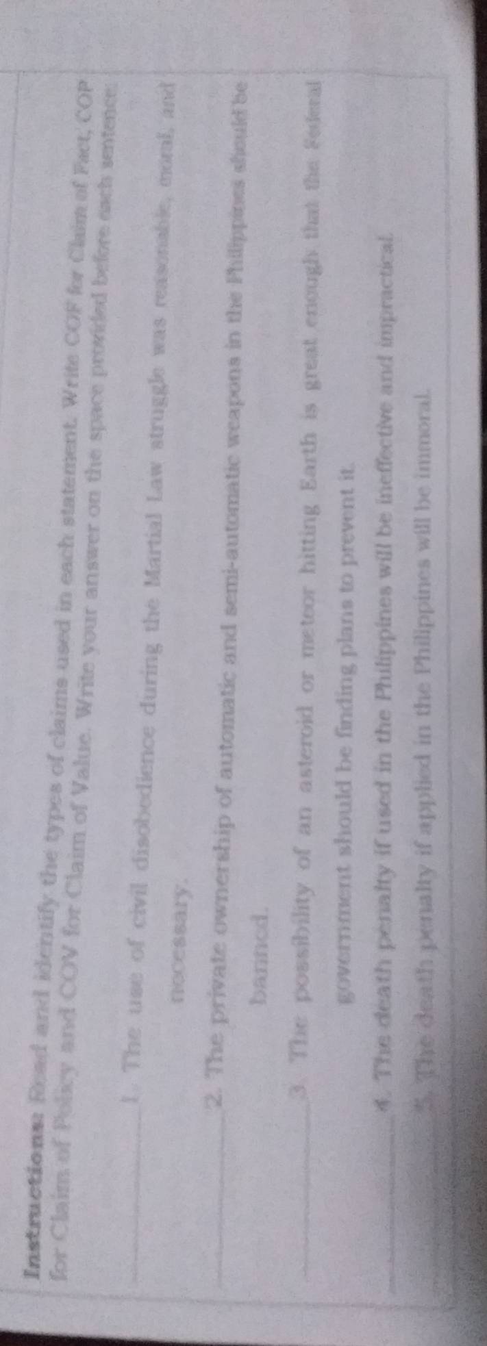 Instructions: Read and identify the types of claims used in each statement. Write COF for Claim of Fact, COP 
for Claim of Policy and COV for Claim of Value. Write vour answer on the space provided before each sentence: 
_l. The use of civil disobedience during the Martial Law struggle was reasonable, moral, and 
necessary. 
_2. The private ownership of automatic and semi-automatic weapons in the Philippines should be 
banned. 
_3. The possibility of an asteroid or meteor hitting Earth is great enough that the Federal 
government should be finding plans to prevent it. 
_4. The death penalty if used in the Philippines will be ineffective and impractical. 
_5. The death penalty if applied in the Philippines will be immoral.