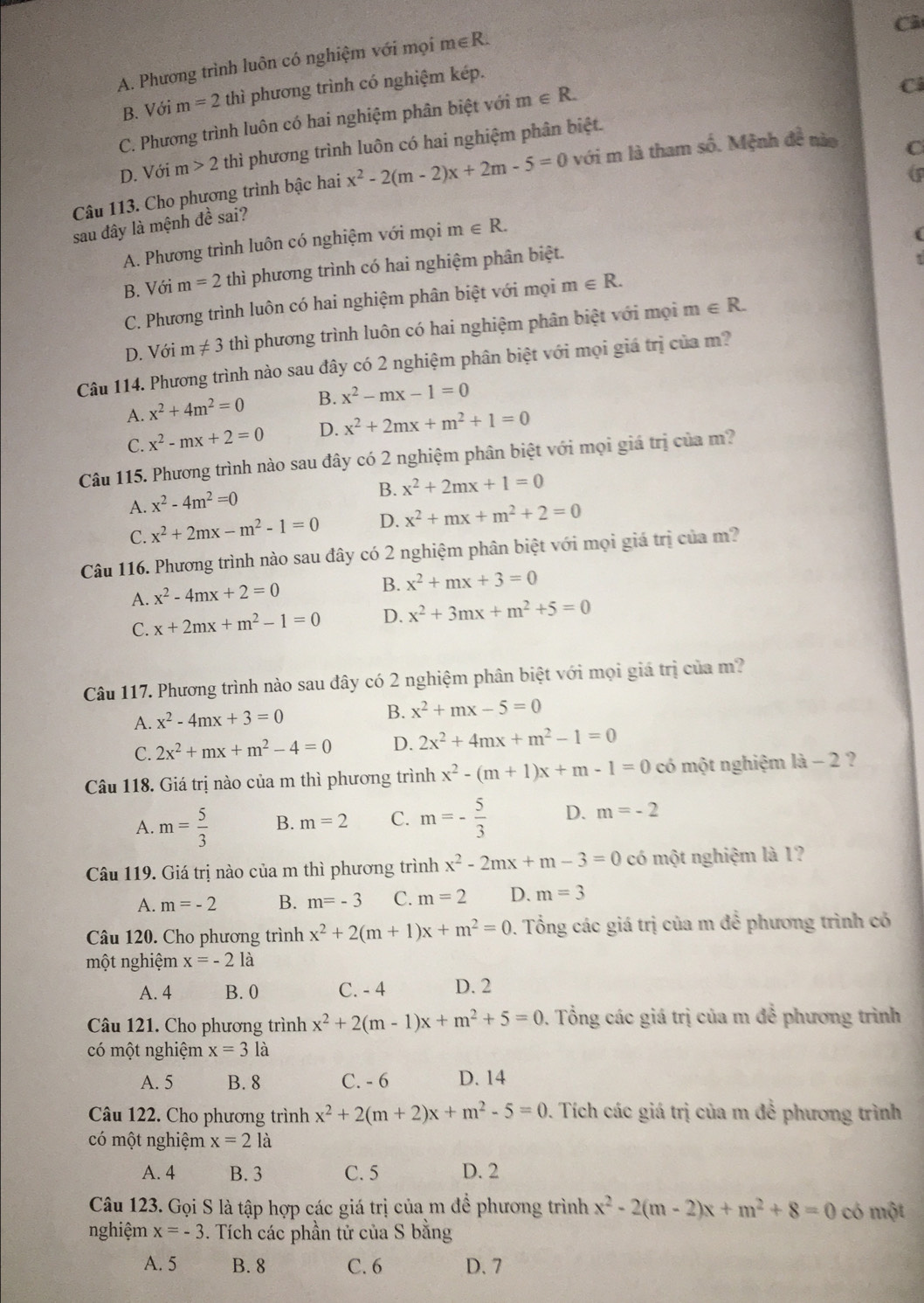 Câ
A. Phương trình luôn có nghiệm với mọi m∈R.
B. Với m=2 thì phương trình có nghiệm kép.
C. Phương trình luôn có hai nghiệm phân biệt với m∈ R.
C
C
D. Với m>2 thì phương trình luôn có hai nghiệm phân biệt.
Câu 113. Cho phương trình bậc hai x^2-2(m-2)x+2m-5=0 với m là tham số. Mệnh đề nào
sau đây là mệnh đề sai?
A. Phương trình luôn có nghiệm với mọi m∈ R.
B. Với m=2 thì phương trình có hai nghiệm phân biệt.
C. Phương trình luôn có hai nghiệm phân biệt với mọi m∈ R.
D. Với m!= 3 thì phương trình luôn có hai nghiệm phân biệt với mọi m∈ R.
Câu 114. Phương trình nào sau đây có 2 nghiệm phân biệt với mọi giá trị của m?
A. x^2+4m^2=0 B. x^2-mx-1=0
C. x^2-mx+2=0 D. x^2+2mx+m^2+1=0
Câu 115. Phương trình nào sau đây có 2 nghiệm phân biệt với mọi giá trị của m?
B. x^2+2mx+1=0
A. x^2-4m^2=0
C. x^2+2mx-m^2-1=0 D. x^2+mx+m^2+2=0
Câu 116. Phương trình nào sau đây có 2 nghiệm phân biệt với mọi giá trị của m?
A. x^2-4mx+2=0
B. x^2+mx+3=0
C. x+2mx+m^2-1=0 D. x^2+3mx+m^2+5=0
Câu 117. Phương trình nào sau đây có 2 nghiệm phân biệt với mọi giá trị của m?
A. x^2-4mx+3=0 B. x^2+mx-5=0
C. 2x^2+mx+m^2-4=0 D. 2x^2+4mx+m^2-1=0
Câu 118. Giá trị nào của m thì phương trình x^2-(m+1)x+m-1=0 có một nghiệm là - 2 ?
A. m= 5/3  B. m=2 C. m=- 5/3  D. m=-2
Câu 119. Giá trị nào của m thì phương trình x^2-2mx+m-3=0 có một nghiệm là 1?
A. m=-2 B. m=-3 C. m=2 D. m=3
Câu 120. Cho phương trình x^2+2(m+1)x+m^2=0. Tổng các giá trị của m để phương trình có
một nghiệm x=-2 là
A. 4 B. 0 C. - 4 D. 2
Câu 121. Cho phương trình x^2+2(m-1)x+m^2+5=0. Tổng các giá trị của m để phương trình
có một nghiệm x=3 là
A. 5 B. 8 C. - 6 D. 14
Câu 122. Cho phương trình x^2+2(m+2)x+m^2-5=0. Tích các giá trị của m để phương trình
có một nghiệm x=2 là
A. 4 B. 3 C. 5 D. 2
Câu 123. Gọi S là tập hợp các giá trị của m để phương trình x^2-2(m-2)x+m^2+8=0 có một
nghiệm x=-3. Tích các phần tử của S bằng
A. 5 B. 8 C. 6 D. 7