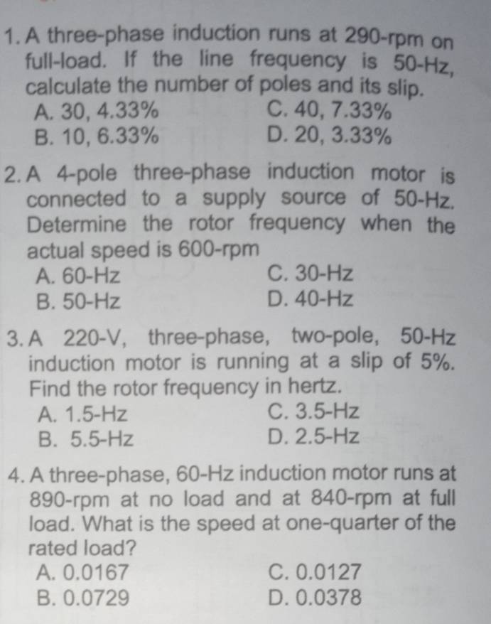 A three-phase induction runs at 290-rpm on
full-load. If the line frequency is 50-Hz,
calculate the number of poles and its slip.
A. 30, 4.33% C. 40, 7.33%
B. 10, 6.33% D. 20, 3.33%
2. A 4 -pole three-phase induction motor is
connected to a supply source of 50-Hz.
Determine the rotor frequency when the
actual speed is 600-rpm
A. 60-Hz C. 30-Hz
B. 50-Hz D. 40-Hz
3. A 220-V, three-phase, two-pole, 50-Hz
induction motor is running at a slip of 5%.
Find the rotor frequency in hertz.
A. 1.5-Hz C. 3.5-Hz
B. 5.5-Hz D. 2.5-Hz
4. A three-phase, 60-Hz induction motor runs at
890-rpm at no load and at 840-rpm at full
load. What is the speed at one-quarter of the
rated load?
A. 0.0167 C. 0.0127
B. 0.0729 D. 0.0378