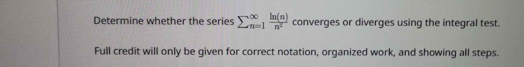 Determine whether the series sumlimits (_n=1)^(∈fty) ln (n)/n^2  converges or diverges using the integral test. 
Full credit will only be given for correct notation, organized work, and showing all steps.