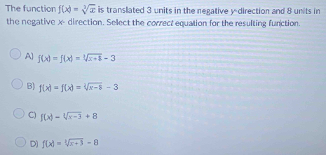 The function f(x)=sqrt[3](x) is translated 3 units in the negative y -direction and 8 units in
the negative x - direction. Select the correct equation for the resulting function.
A) f(x)=f(x)=sqrt[3](x+8)-3
B) f(x)=f(x)=sqrt[2](x-8)-3
C) f(x)=sqrt[3](x-3)+8
D) f(x)=sqrt[3](x+3)-8