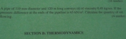 A pipe of 110 mm diameter and 120 m long conveys oil of viscosity 0.45 kg/ms. If the 
pressure difference at the ends of the pipeline is 65kN/m^2. Calculate the quantity of oil 
flowing. (4 marks) 
SECTION B: THERMODYNAMICS