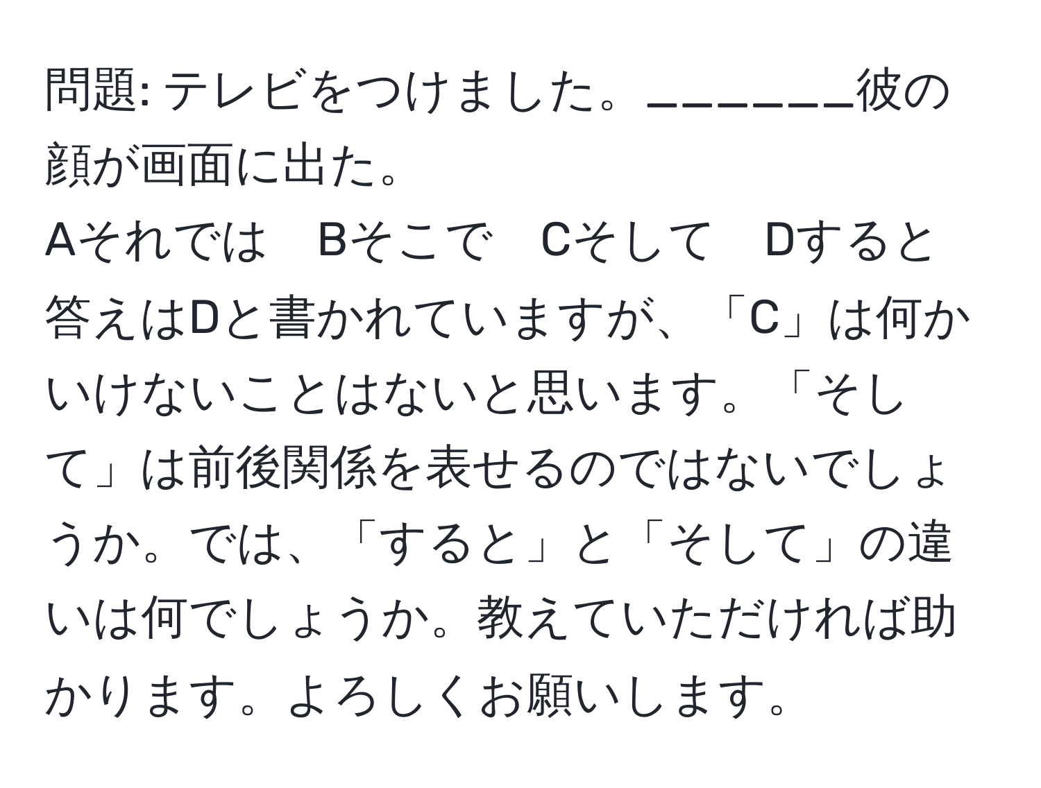 問題: テレビをつけました。______彼の顔が画面に出た。  
Aそれでは　Bそこで　Cそして　Dすると  
答えはDと書かれていますが、「C」は何かいけないことはないと思います。「そして」は前後関係を表せるのではないでしょうか。では、「すると」と「そして」の違いは何でしょうか。教えていただければ助かります。よろしくお願いします。