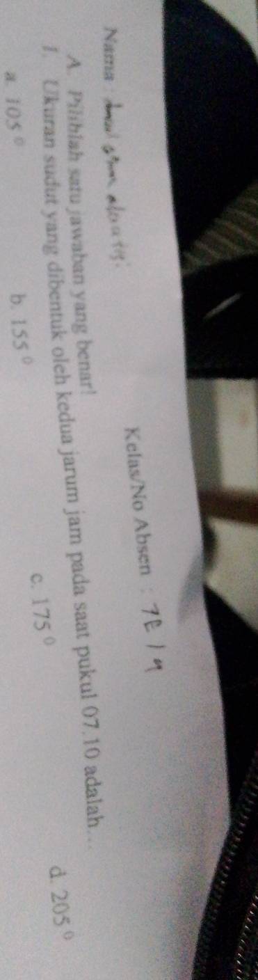 Kelas/No Absen
Nama
A. Piliblah satu jawaban yang benar!
I. Ukuran sudut yang dibentuk oleh kedua jarum jam pada saat pukul 07.10 adalah..
d. 205°
c. 175°
a. 105° b. 155°