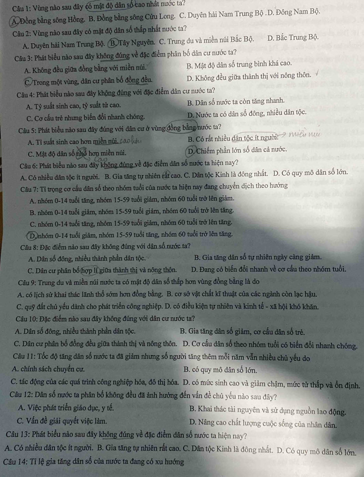 Vùng nào sau đây có mật độ dân số cao nhất nước ta?
A. Đồng bằng sông Hồng. B. Đồng bằng sông Cửu Long. C. Duyên hải Nam Trung Bộ.D. Đông Nam Bộ.
Câu 2: Vùng nào sau đây có mật độ dân số thấp nhất nước ta?
A. Duyên hải Nam Trung Bộ. (B. Tây Nguyên. C. Trung du và miền núi Bắc Bộ. D. Bắc Trung Bộ.
Câu 3: Phát biểu nào sau đây không đúng về đặc điểm phân bố dân cư nước ta?
A. Không đều giữa đồng bằng với miền núi. B. Mật độ dân số trung bình khá cao.
C. Trong một vùng, dân cư phân bố đồng đều. D. Không đều giữa thành thị với nông thôn.
Câu 4: Phát biểu nào sau đây không đúng với đặc điểm dân cư nước ta?
A. Tỷ suất sinh cao, tỷ suất tử cao. B. Dân số nước ta còn tăng nhanh.
C. Cơ cấu trẻ nhưng biến đổi nhanh chóng. D. Nước ta có dân số đông, nhiều dân tộc.
Câu 5: Phát biểu nào sau đây đúng với dân cư ở vùng đồng bằng nước ta?
A. Ti suất sinh cao hơn miền núi. B. Có rất nhiều dân tộc ít người:
C. Mật độ dân số nhỏ hơn miền núi. D. Chiếm phần lớn số dân cả nước.
Câu 6: Phát biểu nào sau đây không đúng về đặc điểm dân số nước ta hiện nay?
A. Có nhiều dân tộc ít người. B. Gia tăng tự nhiên rắt cao. C. Dân tộc Kinh là đông nhất. D. Có quy mô dân số lớn.
Câu 7: Tỉ trọng cơ cấu dân số theo nhóm tuổi của nước ta hiện nay đang chuyển dịch theo hướng
A. nhóm 0-14 tuổi tăng, nhóm 15-59 tuổi giảm, nhóm 60 tuổi trở lên giảm.
B. nhóm 0-14 tuổi giảm, nhóm 15-59 tuổi giảm, nhóm 60 tuổi trở lên tăng.
C. nhóm 0-14 tuổi tăng, nhóm 15-59 tuổi giảm, nhóm 60 tuổi trở lên tăng.
D, nhóm 0-14 tuổi giảm, nhóm 15-59 tuổi tăng, nhóm 60 tuổi trở lên tăng.
Câu 8: Đặc điểm nào sau đây không đúng với dân số nước ta?
A. Dân số đông, nhiều thành phần dân tộc. B. Gia tăng dân số tự nhiên ngày càng giảm.
C. Dân cư phân bố hợp lí giữa thành thị và nông thôn. D. Đang có biến đổi nhanh về cơ cấu theo nhóm tuổi.
Câu 9: Trung du và miền núi nước ta có mật độ dân số thấp hơn vùng đồng bằng là do
A. có lịch sử khai thác lãnh thổ sớm hơn đồng bằng. B. cơ sở vật chất kĩ thuật của các ngành còn lạc hậu.
C. quỹ đất chủ yếu dành cho phát triển công nghiệp. D. có điều kiện tự nhiên và kinh tế - xã hội khó khăn.
Câu 10: Đặc điểm nào sau đây không đúng với dân cư nước ta?
A. Dân số đông, nhiều thành phần dân tộc. B. Gia tăng dân số giảm, cơ cấu dân số trẻ.
C. Dân cư phân bố đồng đều giữa thành thị và nông thôn. D. Cơ cấu dân số theo nhóm tuổi có biến đổi nhanh chóng.
Câu 11: Tốc độ tăng dân số nước ta đã giảm nhưng số người tăng thêm mỗi năm vẫn nhiều chủ yếu do
A. chính sách chuyển cư. B. có quy mô dân số lớn.
C. tác động của các quá trình công nghiệp hóa, đô thị hóa. D. có mức sinh cao và giảm chậm, mức tử thấp và ổn định.
Câu 12: Dân số nước ta phân bố không đều đã ảnh hưởng đến vấn đề chủ yếu nào sau đây?
A. Việc phát triển giáo dục, y tế.  B. Khai thác tài nguyên và sử dụng nguồn lao động.
C. Vấn đề giải quyết việc làm. D. Nâng cao chất lượng cuộc sống của nhân dân.
Câu 13: Phát biểu nào sau đây không đúng về đặc điểm dân số nước ta hiện nay?
A. Có nhiều dân tộc ít người. B. Gia tăng tự nhiên rất cao. C. Dân tộc Kinh là đông nhất. D. Có quy mô dân số lớn.
Câu 14: Tỉ lệ gia tăng dân số của nước ta đang có xu hướng