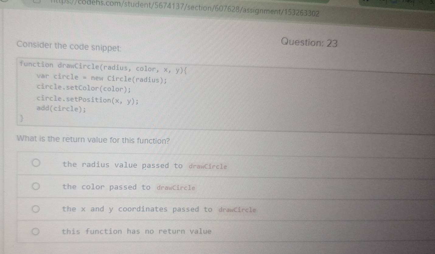 Consider the code snippet:
function drawCircle(radius, color, x,y) 
var circle = new Circle(radius);
circle.setColor(color);
circle.setPosition (x,y);
add(circle);
What is the return value for this function?
the radius value passed to drawCircle
the color passed to drawCircle
the x and y coordinates passed to drawCircle
this function has no return value