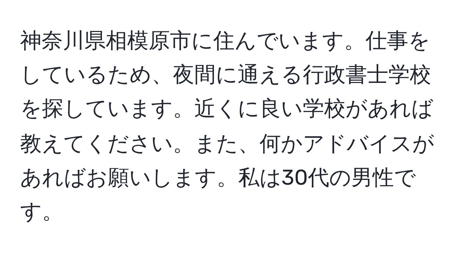 神奈川県相模原市に住んでいます。仕事をしているため、夜間に通える行政書士学校を探しています。近くに良い学校があれば教えてください。また、何かアドバイスがあればお願いします。私は30代の男性です。